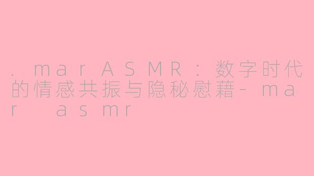 .marASMR:数字时代的情感共振与隐秘慰藉-mar asmr