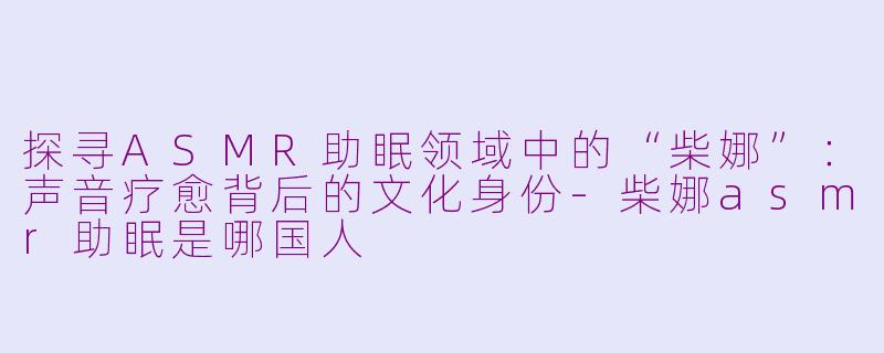 探寻ASMR助眠领域中的“柴娜”：声音疗愈背后的文化身份-柴娜asmr助眠是哪国人