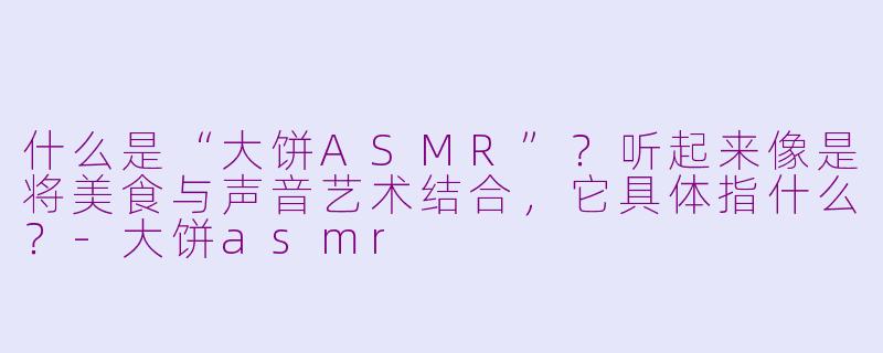 什么是“大饼ASMR”?听起来像是将美食与声音艺术结合,它具体指什么?-大饼asmr