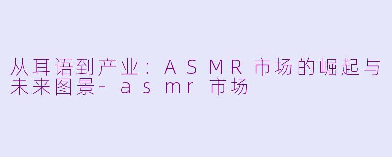 从耳语到产业：ASMR市场的崛起与未来图景-asmr市场