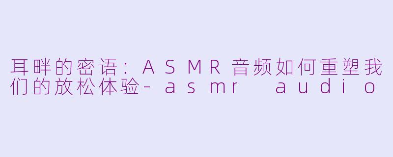耳畔的密语:ASMR音频如何重塑我们的放松体验-asmr audio