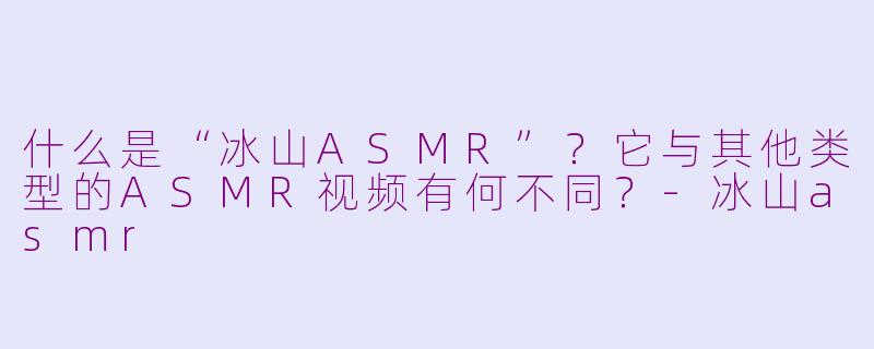 什么是“冰山ASMR”？它与其他类型的ASMR视频有何不同？