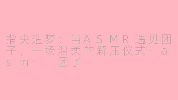 指尖造梦:当ASMR遇见团子,一场温柔的解压仪式-asmr 团子