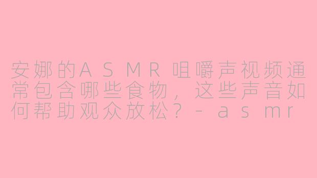 安娜的ASMR咀嚼声视频通常包含哪些食物，这些声音如何帮助观众放松？-asmr咀嚼声安娜