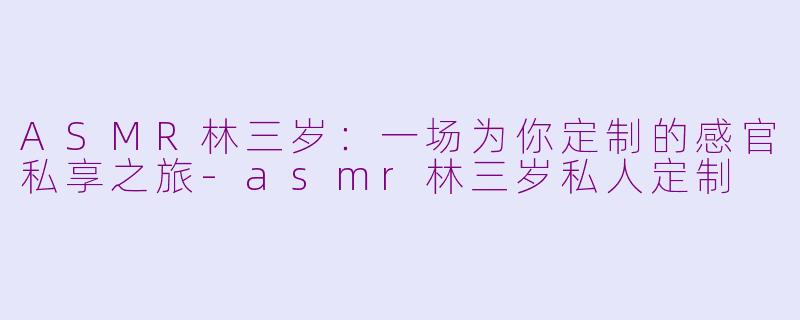 ASMR林三岁:一场为你定制的感官私享之旅-asmr林三岁私人定制