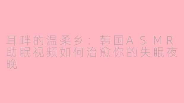 耳畔的温柔乡：韩国ASMR助眠视频如何治愈你的失眠夜晚