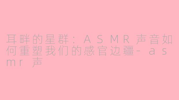 耳畔的星群：ASMR声音如何重塑我们的感官边疆-asmr声