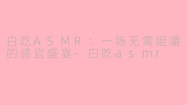白吃ASMR:一场无需咀嚼的感官盛宴-白吃asmr