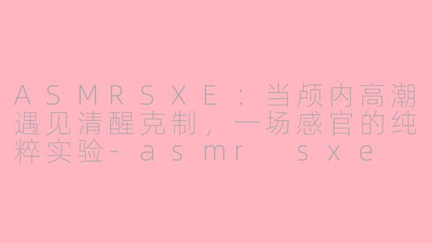 ASMRSXE:当颅内高潮遇见清醒克制,一场感官的纯粹实验-asmr sxe