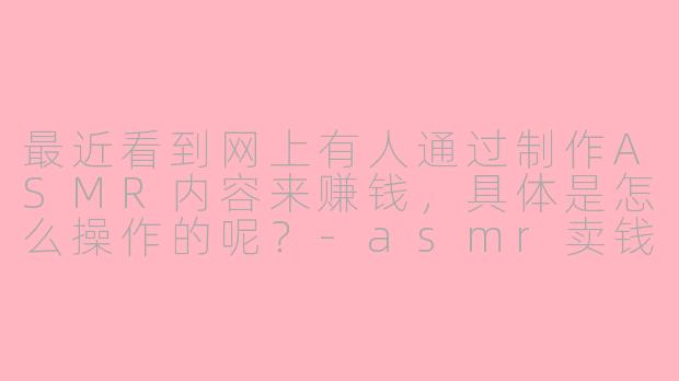 最近看到网上有人通过制作ASMR内容来赚钱,具体是怎么操作的呢?-asmr卖钱