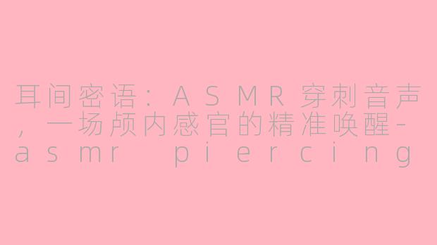 耳间密语：ASMR穿刺音声，一场颅内感官的精准唤醒-asmr piercing