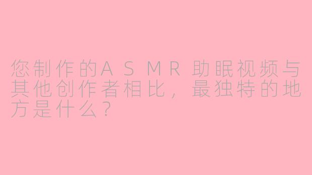 您制作的ASMR助眠视频与其他创作者相比,最独特的地方是什么?