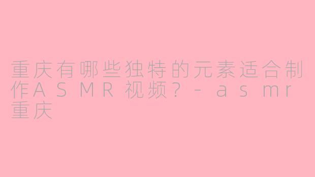 重庆有哪些独特的元素适合制作ASMR视频？-asmr重庆