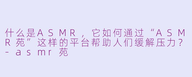 什么是ASMR，它如何通过“ASMR苑”这样的平台帮助人们缓解压力？-asmr苑