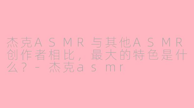 杰克ASMR与其他ASMR创作者相比，最大的特色是什么？-杰克asmr