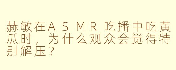 赫敏在ASMR吃播中吃黄瓜时，为什么观众会觉得特别解压？