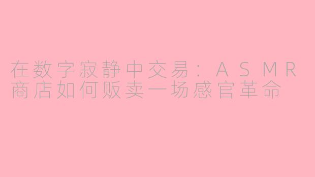 在数字寂静中交易:ASMR商店如何贩卖一场感官革命