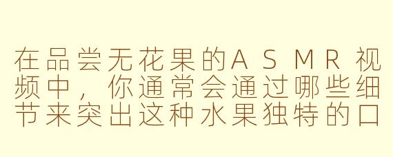 在品尝无花果的ASMR视频中，你通常会通过哪些细节来突出这种水果独特的口感和风味？