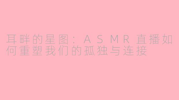 耳畔的星图:ASMR直播如何重塑我们的孤独与连接