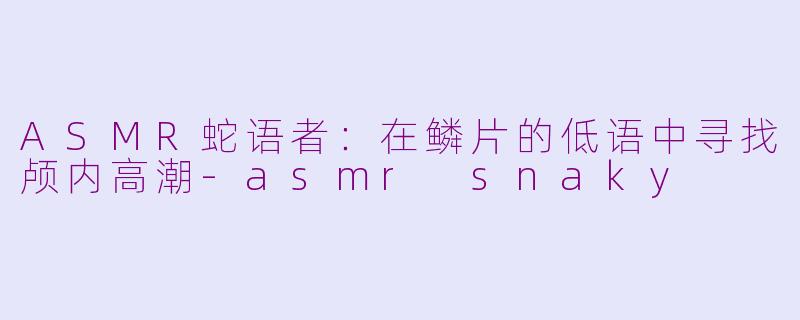 ASMR蛇语者：在鳞片的低语中寻找颅内高潮-asmr snaky