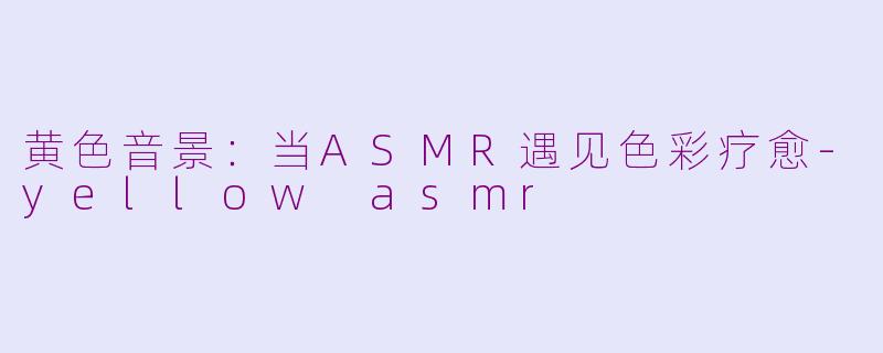 黄色音景:当ASMR遇见色彩疗愈-yellow asmr