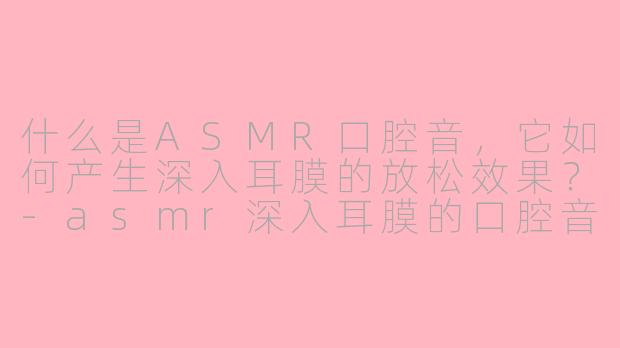 什么是ASMR口腔音，它如何产生深入耳膜的放松效果？