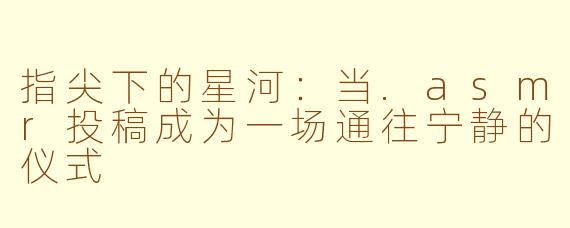 指尖下的星河:当.asmr投稿成为一场通往宁静的仪式