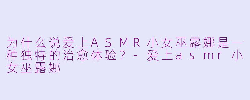 为什么说爱上ASMR小女巫露娜是一种独特的治愈体验?-爱上asmr小女巫露娜
