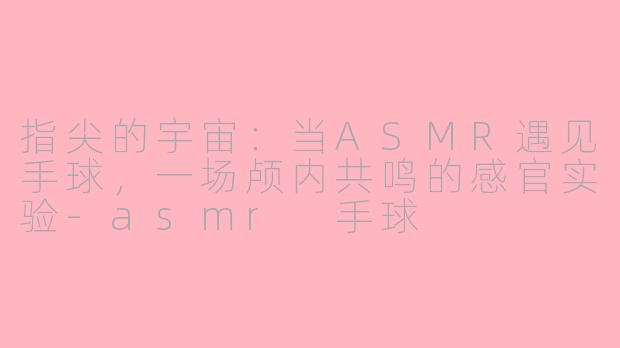 指尖的宇宙:当ASMR遇见手球,一场颅内共鸣的感官实验-asmr 手球