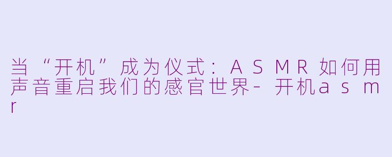 当“开机”成为仪式：ASMR如何用声音重启我们的感官世界-开机asmr