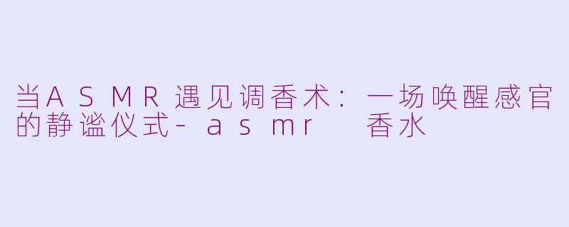 当ASMR遇见调香术:一场唤醒感官的静谧仪式-asmr 香水