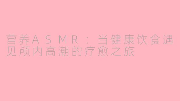 营养ASMR：当健康饮食遇见颅内高潮的疗愈之旅