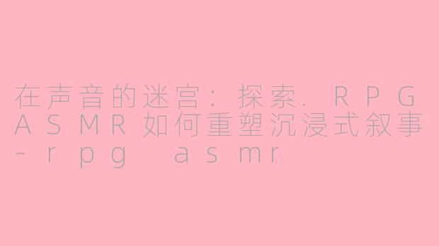 在声音的迷宫:探索.RPGASMR如何重塑沉浸式叙事-rpg asmr