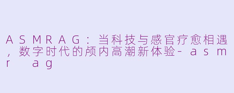 ASMRAG:当科技与感官疗愈相遇,数字时代的颅内高潮新体验-asmr ag