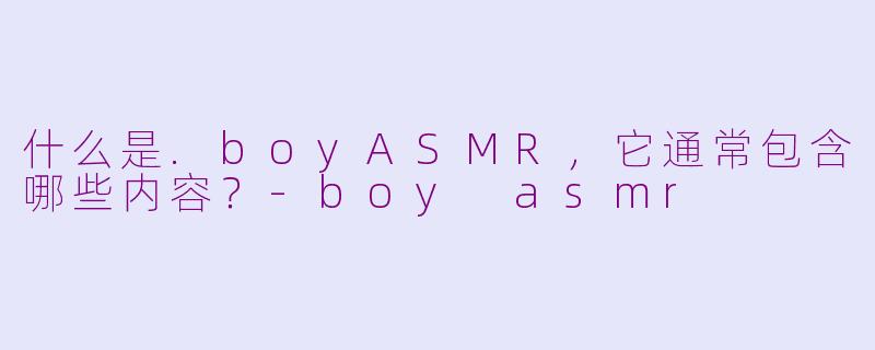 什么是.boyASMR,它通常包含哪些内容?-boy asmr