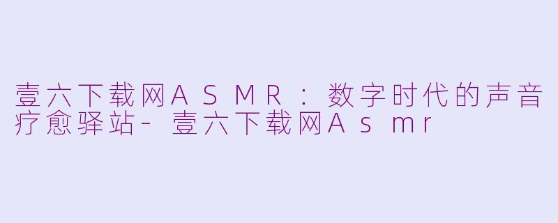 壹六下载网ASMR：数字时代的声音疗愈驿站-壹六下载网Asmr