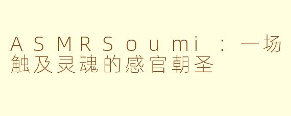 ASMRSoumi：一场触及灵魂的感官朝圣