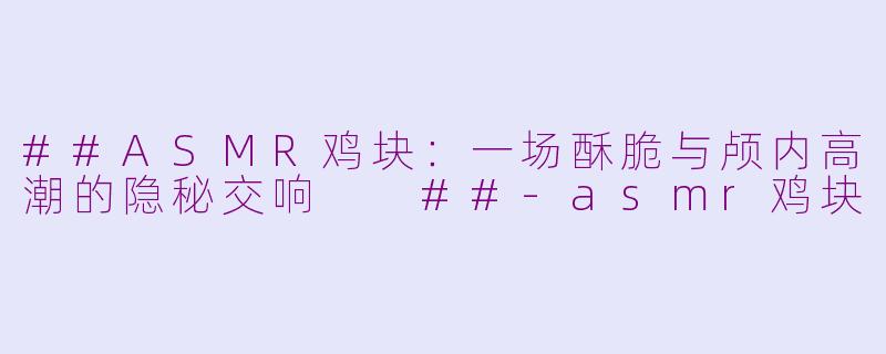 ##ASMR鸡块:一场酥脆与颅内高潮的隐秘交响
##-asmr鸡块