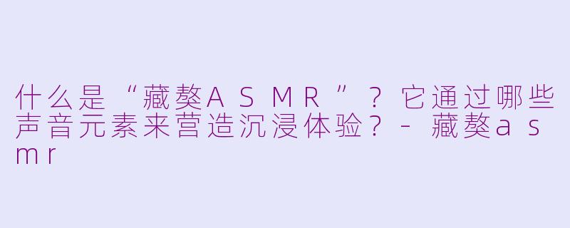 什么是“藏獒ASMR”？它通过哪些声音元素来营造沉浸体验？-藏獒asmr
