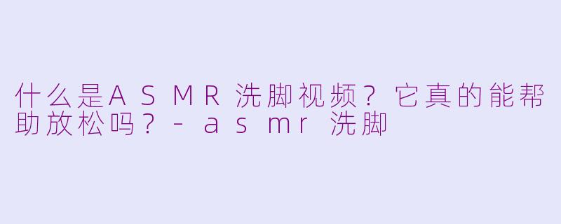 什么是ASMR洗脚视频？它真的能帮助放松吗？-asmr洗脚