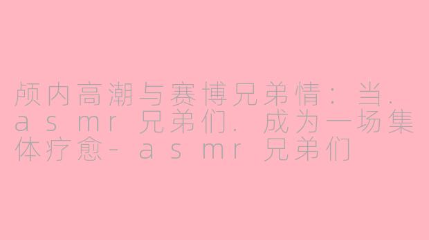 颅内高潮与赛博兄弟情：当.asmr兄弟们.成为一场集体疗愈-asmr兄弟们