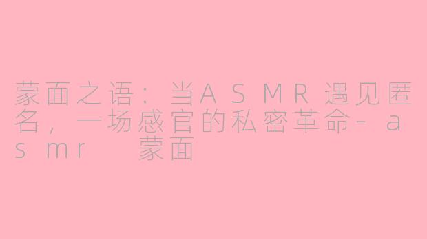 蒙面之语:当ASMR遇见匿名,一场感官的私密革命-asmr 蒙面