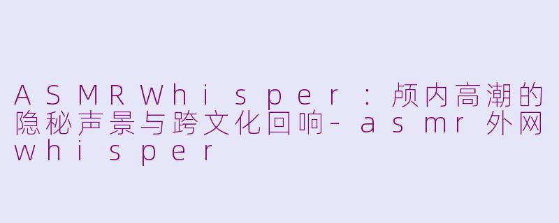 ASMRWhisper：颅内高潮的隐秘声景与跨文化回响-asmr外网whisper