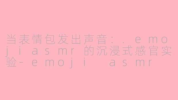 当表情包发出声音：.emojiasmr的沉浸式感官实验-emoji asmr