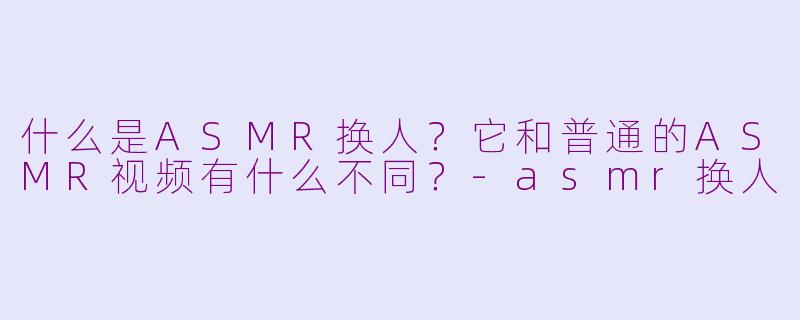 什么是ASMR换人？它和普通的ASMR视频有什么不同？-asmr换人