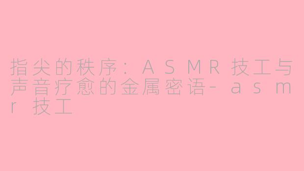 指尖的秩序:ASMR技工与声音疗愈的金属密语-asmr技工