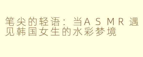 笔尖的轻语:当ASMR遇见韩国女生的水彩梦境