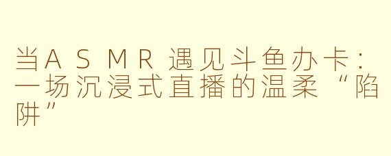 当ASMR遇见斗鱼办卡:一场沉浸式直播的温柔“陷阱”