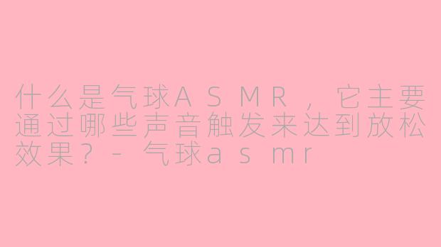 什么是气球ASMR，它主要通过哪些声音触发来达到放松效果？-气球asmr