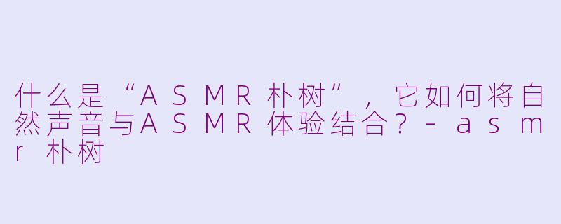 什么是“ASMR朴树”，它如何将自然声音与ASMR体验结合？
